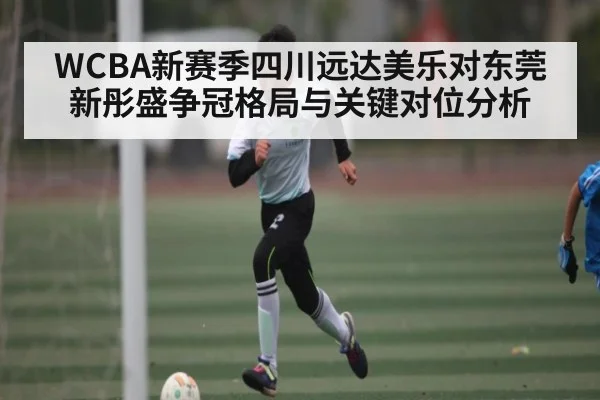 WCBA新赛季四川远达美乐对东莞新彤盛争冠格局与关键对位分析