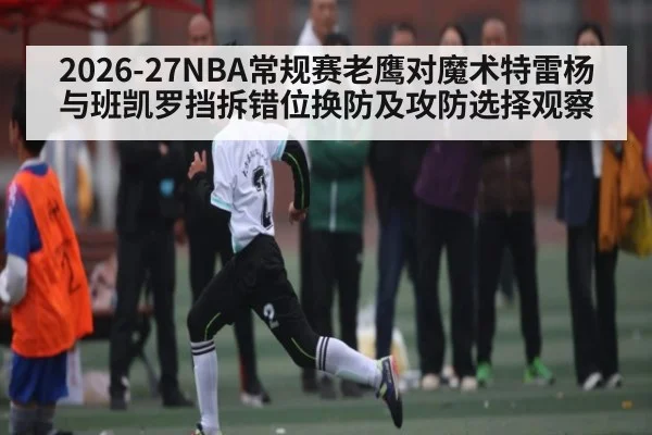 2026-27NBA常规赛老鹰对魔术特雷杨与班凯罗挡拆错位换防及攻防选择观察